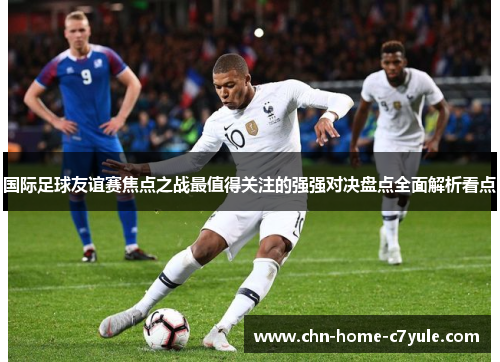 国际足球友谊赛焦点之战最值得关注的强强对决盘点全面解析看点