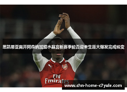 恩凯蒂亚离开阿森纳加盟水晶宫新赛季能否迎来生涯大爆发完成蜕变